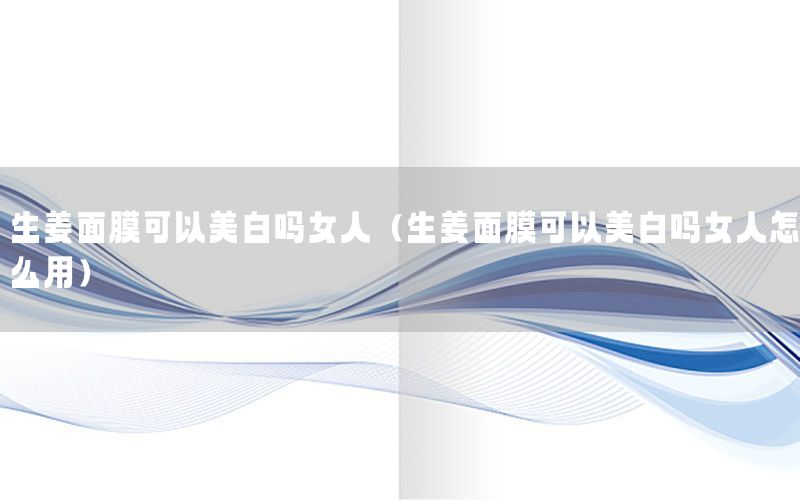 生姜面膜可以美白吗女人（生姜面膜可以美白吗女人怎么用）